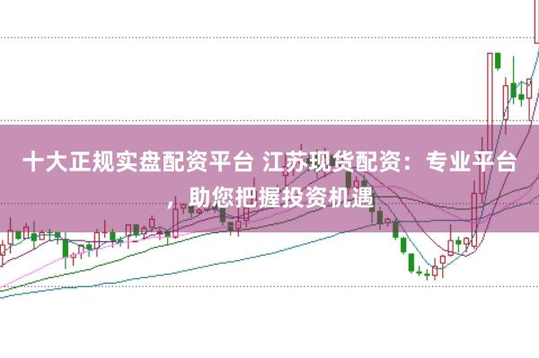 十大正规实盘配资平台 江苏现货配资：专业平台，助您把握投资机遇