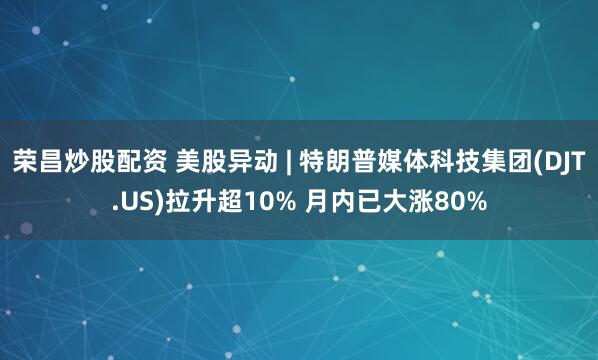 荣昌炒股配资 美股异动 | 特朗普媒体科技集团(DJT.US)拉升超10% 月内已大涨80%