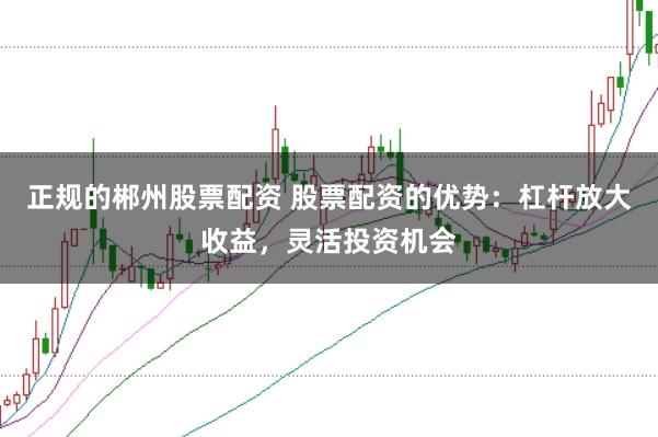 正规的郴州股票配资 股票配资的优势：杠杆放大收益，灵活投资机会