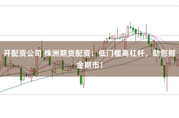 开配资公司 株洲期货配资：低门槛高杠杆，助您掘金期市！
