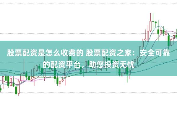 股票配资是怎么收费的 股票配资之家：安全可靠的配资平台，助您投资无忧