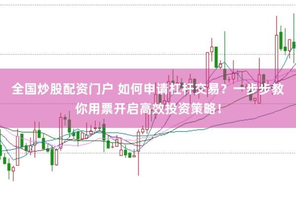全国炒股配资门户 如何申请杠杆交易？一步步教你用票开启高效投资策略！