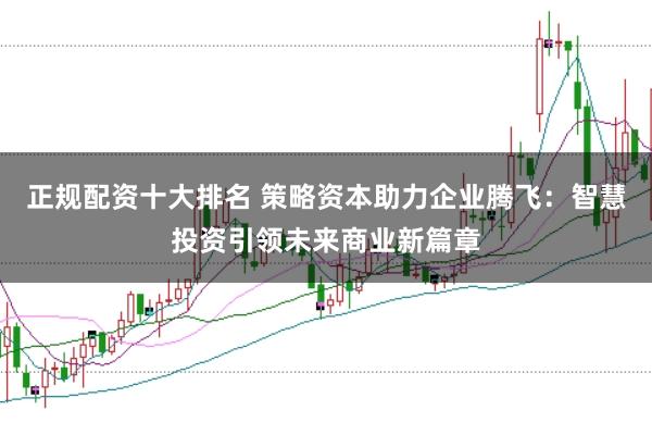 正规配资十大排名 策略资本助力企业腾飞：智慧投资引领未来商业新篇章