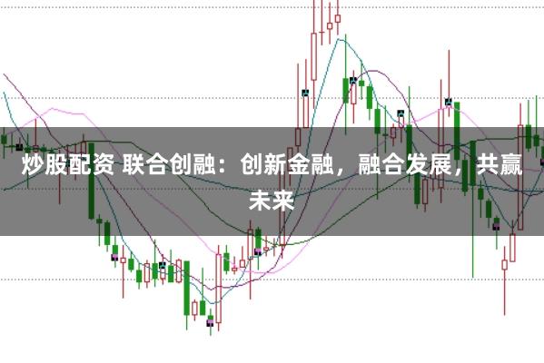 炒股配资 联合创融：创新金融，融合发展，共赢未来
