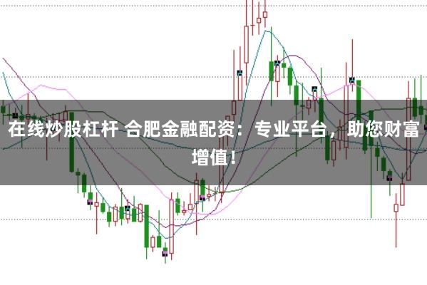 在线炒股杠杆 合肥金融配资：专业平台，助您财富增值！