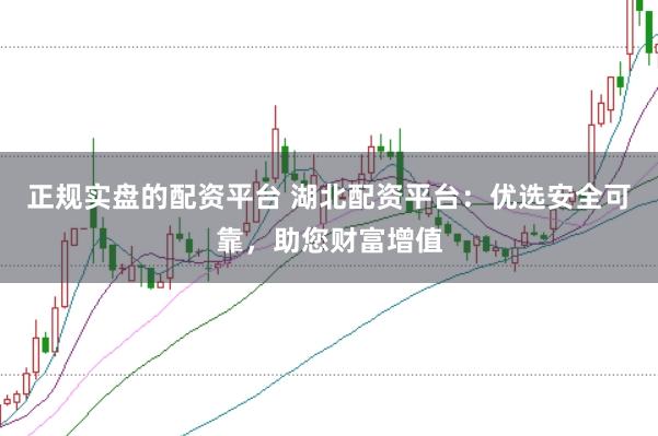 正规实盘的配资平台 湖北配资平台：优选安全可靠，助您财富增值